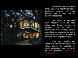 Residencia del matrimonio Bardi, esta obra construida por la arquitecta presenta una gran afinidad con la obra de los maestros modernos. Sin llegar a reproducir estos modelos, Lina Bo Bardi realiza una lectura certera; su percepción es minuciosa, al observarlas y describirlas, destaca sobre todo las sensaciones que el visitante debería tener al penetrar en estas obras arquitectónicas. Esta preocupación esta claramente presente en la casa de vidrio, donde el visitante es conducido hacia el interior a través de un recorrido  preciso y controlado. 