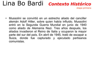 Mussolini se convirtió en un estrecho aliado del canciller alemán Adolf Hitler, sobre quien había influido. Mussolini entró en la Segunda Guerra Mundial en junio de 1940 como aliado de Alemania Nazi. Tres años después, los aliados invadieron el Reino de Italia y ocuparon la mayor parte del sur del país. En abril de 1945, trató de escapar a Suiza, donde fue capturado y ejecutado partisanos comunistas. Lina Bo Bardi  Contexto Histórico  etapa primera 