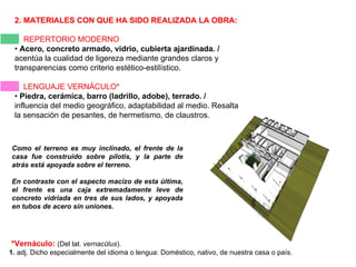 2. MATERIALES CON QUE HA SIDO REALIZADA LA OBRA:   REPERTORIO MODERNO •  Acero, concreto armado, vidrio, cubierta ajardinada. /  acentúa la cualidad de ligereza mediante grandes claros y transparencias como criterio estético-estilístico. LENGUAJE VERNÁCULO* •  Piedra, cerámica, barro (ladrillo, adobe), terrado. /  influencia del medio geográfico, adaptabilidad al medio. Resalta la sensación de pesantes, de hermetismo, de claustros. *Vernáculo:   (Del lat.  vernacŭlus ). 1.  adj. Dicho especialmente del idioma o lengua: Doméstico, nativo, de nuestra casa o país. Como el terreno es muy inclinado, el frente de la casa fue construido sobre pilotis, y la parte de atrás está apoyada sobre el terreno.  En contraste con el aspecto macizo de esta última, el frente es una caja extremadamente leve de concreto vidriada en tres de sus lados, y apoyada en tubos de acero sin uniones.  