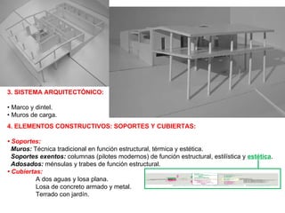 3. SISTEMA ARQUITECTÓNICO: •  Marco y dintel. •  Muros de carga. 4. ELEMENTOS CONSTRUCTIVOS: SOPORTES Y CUBIERTAS: •   Soportes: Muros:  Técnica tradicional en función estructural, térmica y estética. Soportes exentos:   columnas (pilotes modernos) de función estructural, estilística y  estética . Adosados:  ménsulas y trabes de función estructural. • Cubiertas: A dos aguas y losa plana. Losa de concreto armado y metal.  Terrado con jardín. 