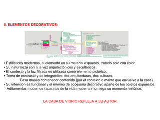 5. ELEMENTOS DECORATIVOS: •  Estilísticos modernos, el elemento en su material expuesto, tratado solo con color. •  Su naturaleza son a la vez arquitectónicos y escultóricos. •  El contexto y la luz filtrada es utilizada como elemento pictórico. •  Tema de contraste y de integración: dos arquitecturas, dos culturas.  Casa museo contenedor contenido (por el contexto o manto que envuelve a la casa) •  Su intención es funcional y el mínimo de accesorio decorativo aparte de los objetos expuestos. Aditamentos modernos (aparatos de la vida moderna) no niega su momento histórico. LA CASA DE VIDRIO REFLEJA A SU AUTOR. 