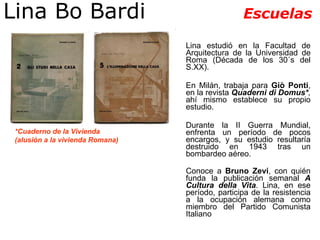 Lina Bo Bardi  Escuelas Lina estudió en la Facultad de Arquitectura de la Universidad de Roma (Década de los 30´s del S.XX). En Milán, trabaja para  Giò Ponti , en la revista  Quaderni di Domus* ,  ahí mismo establece su propio estudio.  Durante la II Guerra Mundial, enfrenta un período de pocos encargos, y su estudio resultaría destruido en 1943 tras un bombardeo aéreo.  Conoce a  Bruno Zevi , con quién funda la publicación semanal  A Cultura della Vita . Lina, en ese período, participa de la resistencia a la ocupación alemana como miembro del Partido Comunista Italiano   *Cuaderno de la Vivienda  (alusión a la vivienda Romana) 