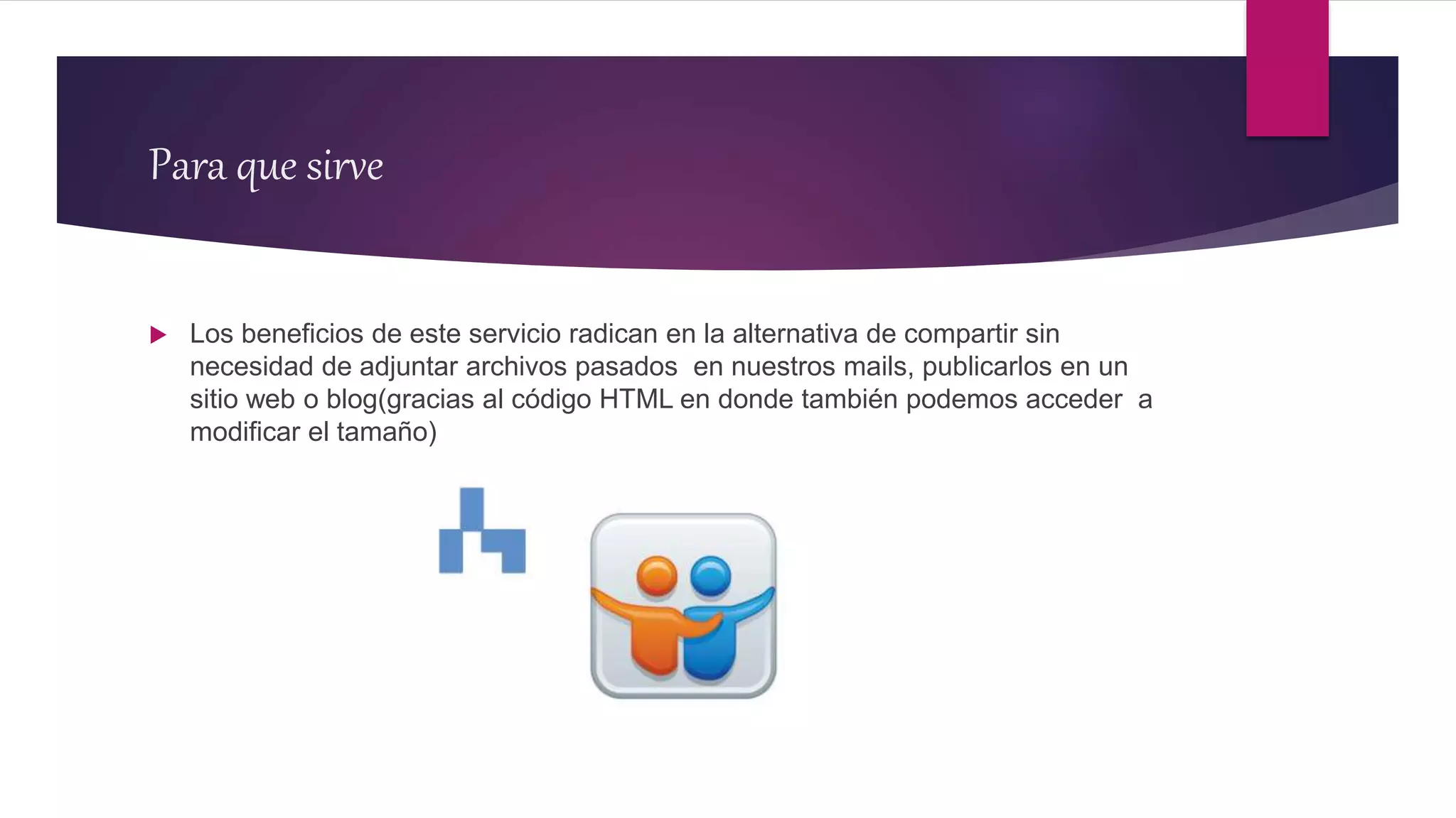 Para que sirve
 Los beneficios de este servicio radican en la alternativa de compartir sin
necesidad de adjuntar archivos pasados en nuestros mails, publicarlos en un
sitio web o blog(gracias al código HTML en donde también podemos acceder a
modificar el tamaño)
 