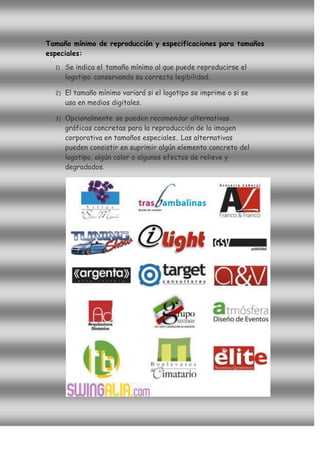Tamaño mínimo de reproducción y especificaciones para tamaños
especiales:
  1)   Se indica el tamaño mínimo al que puede reproducirse el
       logotipo conservando su correcta legibilidad.

  2)   El tamaño mínimo variará si el logotipo se imprime o si se
       usa en medios digitales.

  3)   Opcionalmente se pueden recomendar alternativas
       gráficas concretas para la reproducción de la imagen
       corporativa en tamaños especiales. Las alternativas
       pueden consistir en suprimir algún elemento concreto del
       logotipo, algún color o algunos efectos de relieve y
       degradados.
 