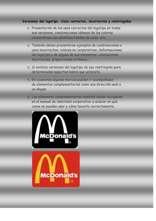 Versiones del logotipo. Usos correctos, incorrectos y restringidos
  1)   Presentación de los usos correctos del logotipo en todas
       sus versiones, combinaciones idóneas de los colores
       corporativos con distintos fondos de color, etc.

  2)   También deben presentarse ejemplos de combinaciones o
       usos incorrectos: colores no corporativos, deformaciones
       del logotipo o de alguno de sus elementos, colocaciones
       incorrectas, proporciones erróneas...

  3)   Si existen versiones del logotipo de uso restringido para
       determinados soportes habrá que aclararlo.

  4)   En ocasiones algunas marcas pueden ir acompañadas
       de elementos complementarios como una dirección web o
       un slogan.

  5)   Los elementos complementarios también deben recogerse
       en el manual de identidad corporativa y aclarar en qué
       casos se pueden usar y cómo hacerlo correctamente.
 