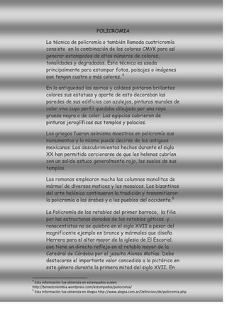 POLICROMIA

        La técnica de policromía o también llamada cuatricromía
        consiste en la combinación de los colores CMYK para así
        generar estampados de altos números de colores,
        tonalidades y degradados. Esta técnica es usada
        principalmente para estampar fotos, paisajes o imágenes
        que tengan cuatro o más colores. 4

        En la antigüedad los asirios y caldeos pintaron brillantes
        colores sus estatuas y aparte de esto decoraban las
        paredes de sus edificios con azulejos, pinturas murales de
        color vivo cuyo perfil quedaba dibujado por una raya
        gruesa negra o de color. Los egipcios cubrieron de
        pinturas jeroglíficas sus templos y palacios.

        Los griegos fueron asimismo maestros en policromía sus
        monumentos y lo mismo puede decirse de los antiguos
        mexicanos. Los descubrimientos hechos durante el siglo
        XX han permitido cerciorarse de que los helenos cubrían
        con un solido estuco generalmente rojo, los suelos de sus
        templos.

        Los romanos emplearon mucho las columnas manolitas de
        mármol de diversos matices y los mosaicos. Los bizantinos
        del arte helénico continuaron la tradición y transmitieron
        la policromía a los árabes y a los pueblos del occidente. 5

        La Policromía de los retablos del primer barroco, la filia
        por las estructuras doradas de los retablos góticos y
        renacentistas no se quiebra en el siglo XVII a pesar del
        magnificente ejemplo en bronce y mármoles que diseña
        Herrera para el altar mayor de la iglesia de El Escorial,
        que tiene un directo reflejo en el retablo mayor de la
        Catedral de Córdoba por el jesuita Alonso Matías. Debe
        destacarse el importante valor concedido a lo pictórico en
        este género durante la primera mitad del siglo XVII. En

4
  Esta información fue obtenida en estampados screen
http://borestcolombia.wordpress.com/estampados/policromia/
5
  Esta información fue obtenida en Alegsa http://www.alegsa.com.ar/Definicion/de/policromia.php
 