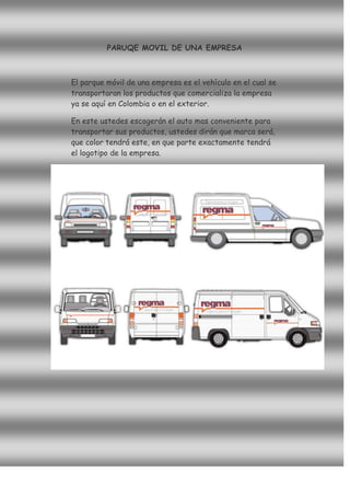 PARUQE MOVIL DE UNA EMPRESA



El parque móvil de una empresa es el vehículo en el cual se
transportaran los productos que comercializa la empresa
ya se aquí en Colombia o en el exterior.

En este ustedes escogerán el auto mas conveniente para
transportar sus productos, ustedes dirán que marca será,
que color tendrá este, en que parte exactamente tendrá
el logotipo de la empresa.
 