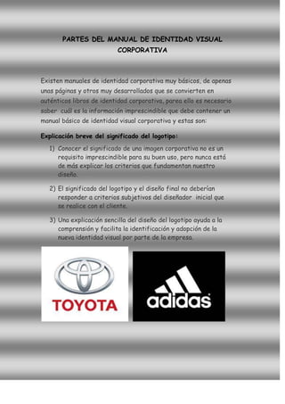 PARTES DEL MANUAL DE IDENTIDAD VISUAL
                           CORPORATIVA



Existen manuales de identidad corporativa muy básicos, de apenas
unas páginas y otros muy desarrollados que se convierten en
auténticos libros de identidad corporativa, parea ello es necesario
saber cuál es la información imprescindible que debe contener un
manual básico de identidad visual corporativa y estas son:

Explicación breve del significado del logotipo:
   1) Conocer el significado de una imagen corporativa no es un
      requisito imprescindible para su buen uso, pero nunca está
      de más explicar los criterios que fundamentan nuestro
      diseño.

   2) El significado del logotipo y el diseño final no deberían
      responder a criterios subjetivos del diseñador inicial que
      se realice con el cliente.

   3) Una explicación sencilla del diseño del logotipo ayuda a la
      comprensión y facilita la identificación y adopción de la
      nueva identidad visual por parte de la empresa.
 