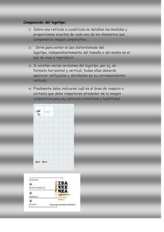 Composición del logotipo:
  1)   Sobre una retícula o cuadrícula se detallan las medidas y
       proporciones exactas de cada uno de los elementos que
       componen la imagen corporativa.

  2)     Sirve para evitar el uso distorsionado del
       logotipo, independientemente del tamaño o del medio en el
       que se vaya a reproducir.

  3)   Si existen varias versiones del logotipo, por ej. en
       formato horizontal y vertical, todas ellas deberán
       aparecer reflejadas y detalladas en su correspondiente
       retícula.

  4)   Finalmente debe indicarse cuál es el área de respeto o
       cortesía que debe respetarse alrededor de la imagen
       corporativa para su correcta visibilidad y legibilidad.
 