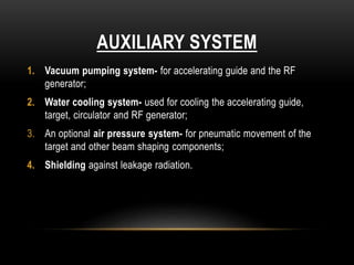 AUXILIARY SYSTEM
1. Vacuum pumping system- for accelerating guide and the RF
generator;
2. Water cooling system- used for cooling the accelerating guide,
target, circulator and RF generator;
3. An optional air pressure system- for pneumatic movement of the
target and other beam shaping components;
4. Shielding against leakage radiation.
 
