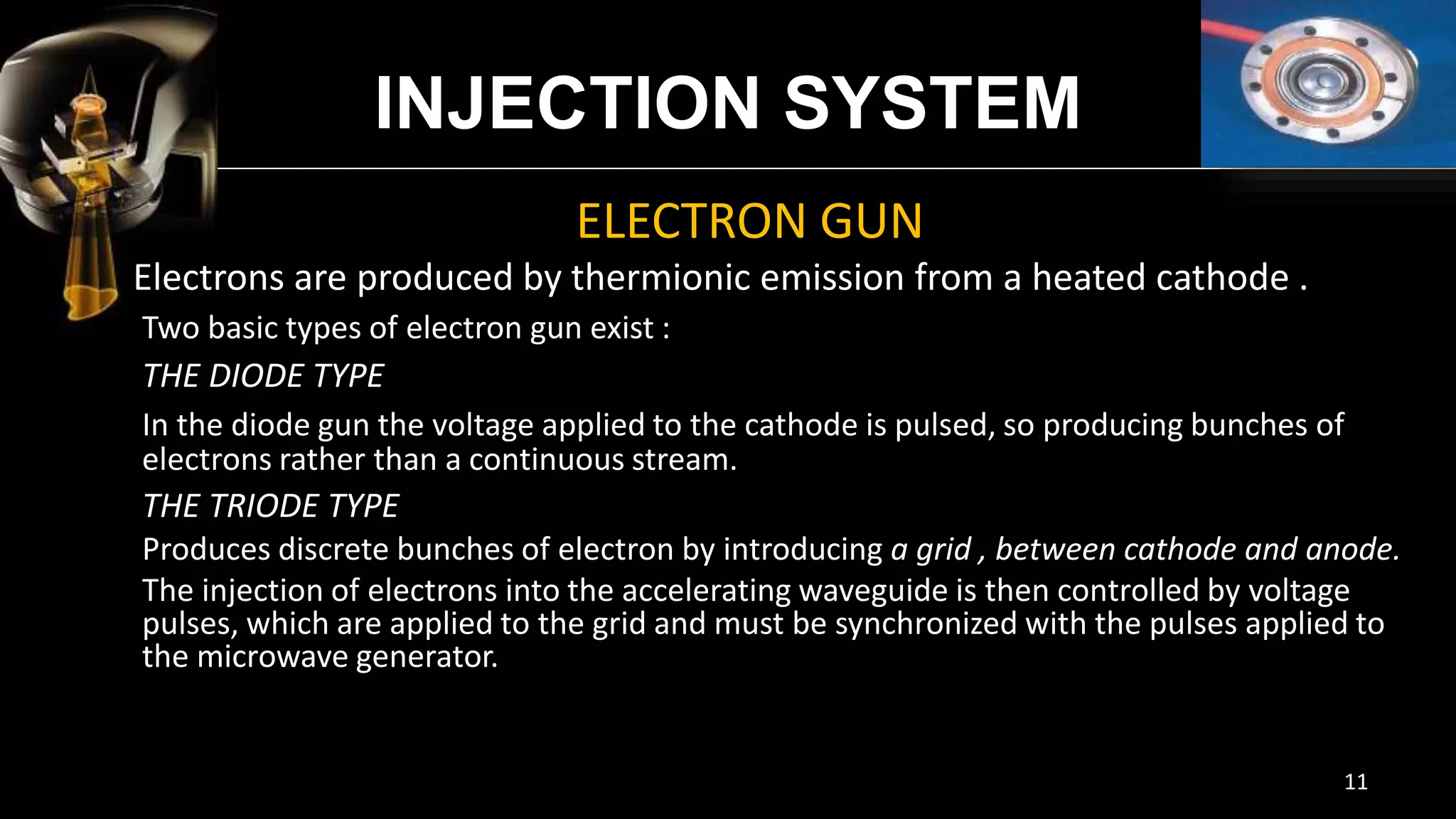 INJECTION SYSTEM
ELECTRON GUN
Electrons are produced by thermionic emission from a heated
cathode .
Two basic types of electron gun exist :
THE DIODE TYPE
In the diode gun the voltage applied to the cathode is pulsed, so producing
bunches of electrons rather than a continuous stream.
THE TRIODE TYPE
Produces discrete bunches of electron by introducing a grid , between cathode
and anode.
The injection of electrons into the accelerating waveguide is then controlled by
voltage pulses, which are applied to the grid and must be synchronized with the
pulses applied to the microwave generator.
11
 