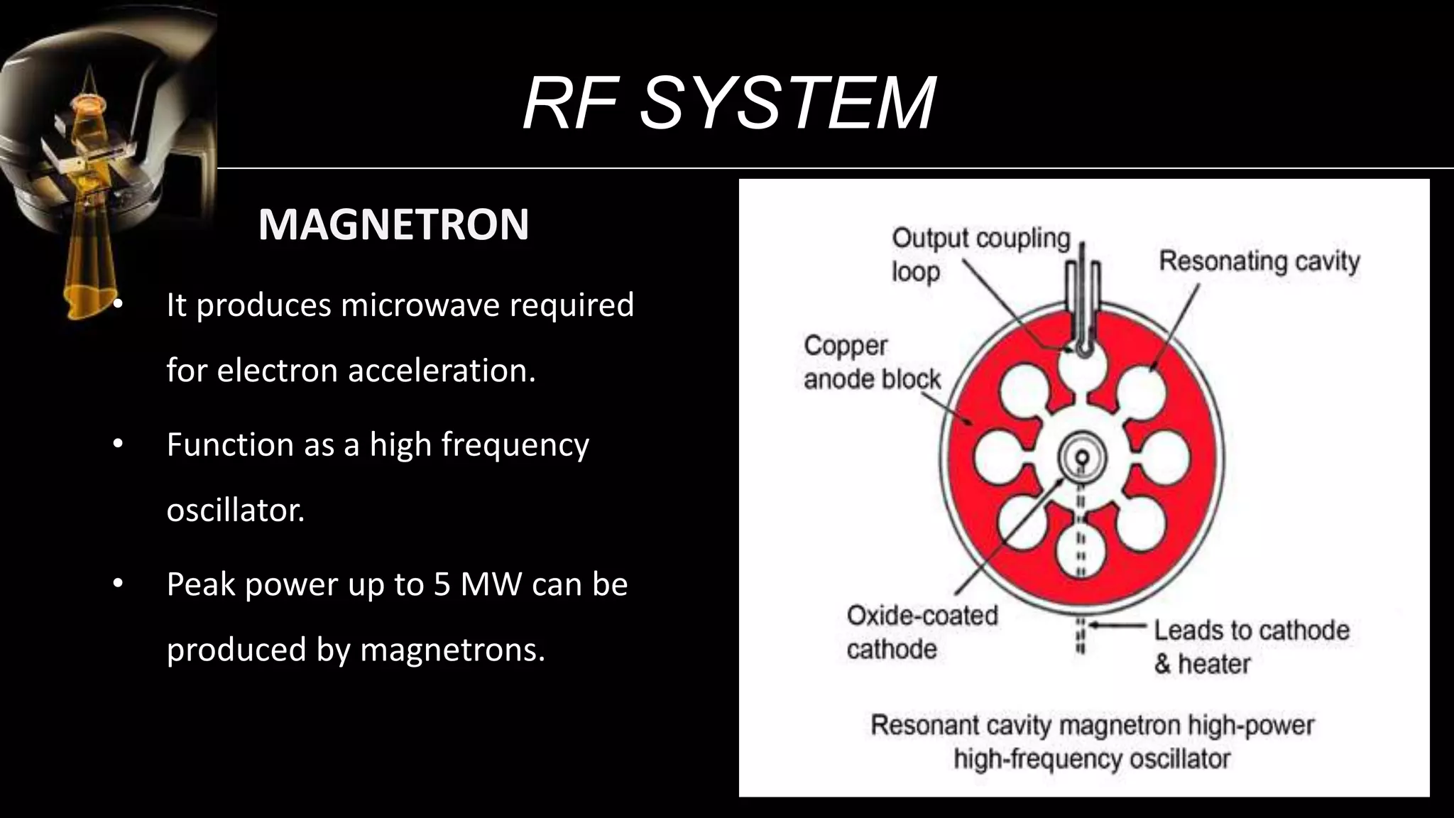 RF SYSTEM
• It produces microwave required
for electron acceleration.
• Function as a high frequency
oscillator.
• Peak power up to 5 MW can be
produced by magnetrons.
MAGNETRON
13
 