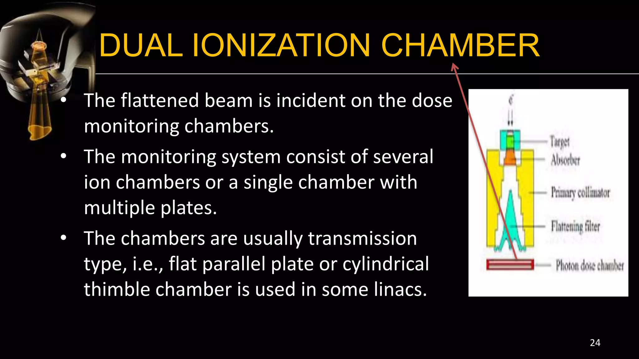 DUAL IONIZATION CHAMBER
• The flattened beam is incident on the dose
monitoring chambers.
• The monitoring system consist of several
ion chambers or a single chamber with
multiple plates.
• The chambers are usually transmission
type, i.e., flat parallel plate or cylindrical
thimble chamber is used in some linacs.
24
 