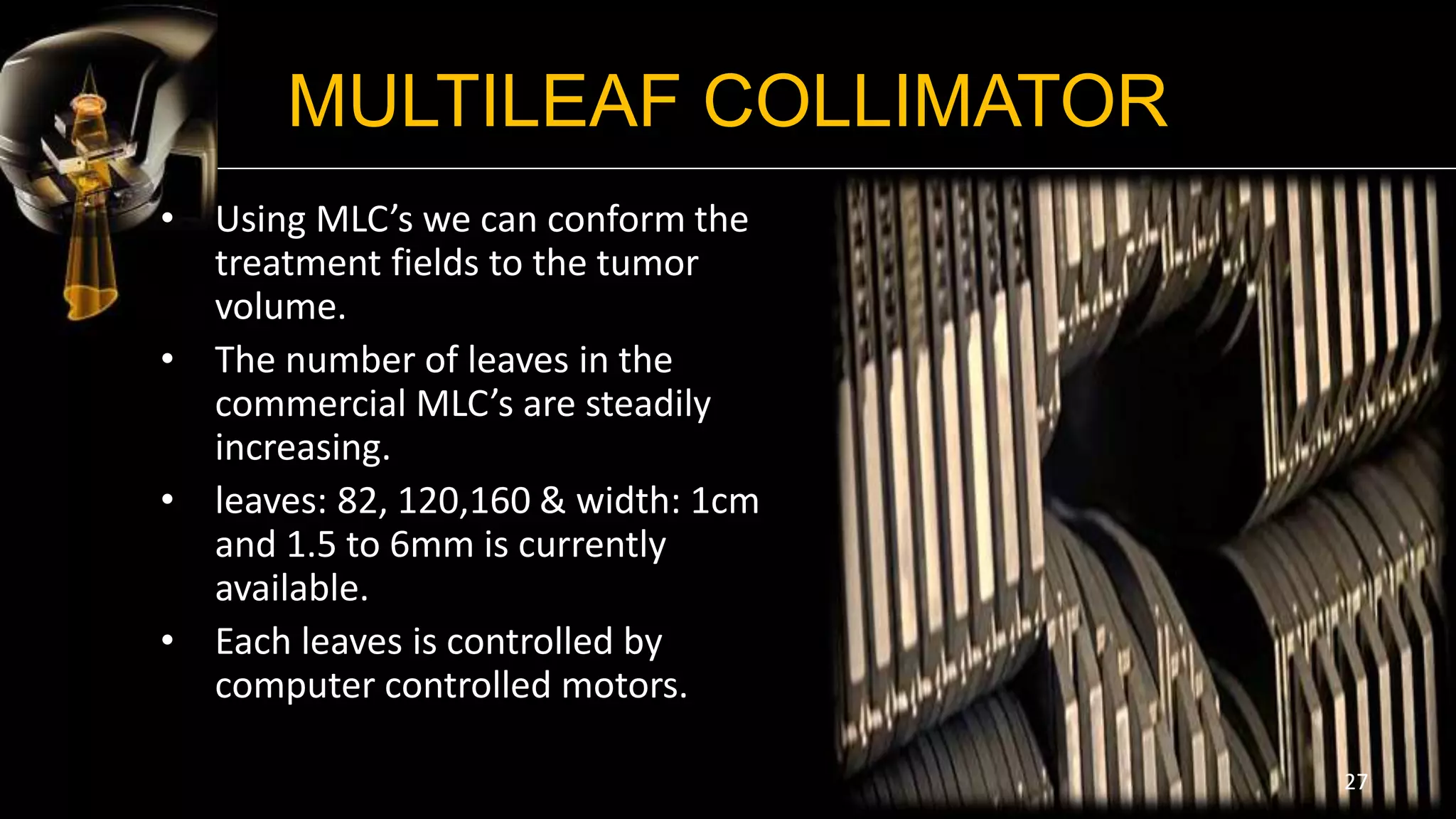 MULTILEAF COLLIMATOR
• Using MLC’s we can conform the
treatment fields to the tumor
volume.
• The number of leaves in the
commercial MLC’s are steadily
increasing.
• leaves: 82, 120,160 & width: 1cm
and 1.5 to 6mm is currently
available.
• Each leaves is controlled by
computer controlled motors.
27
 