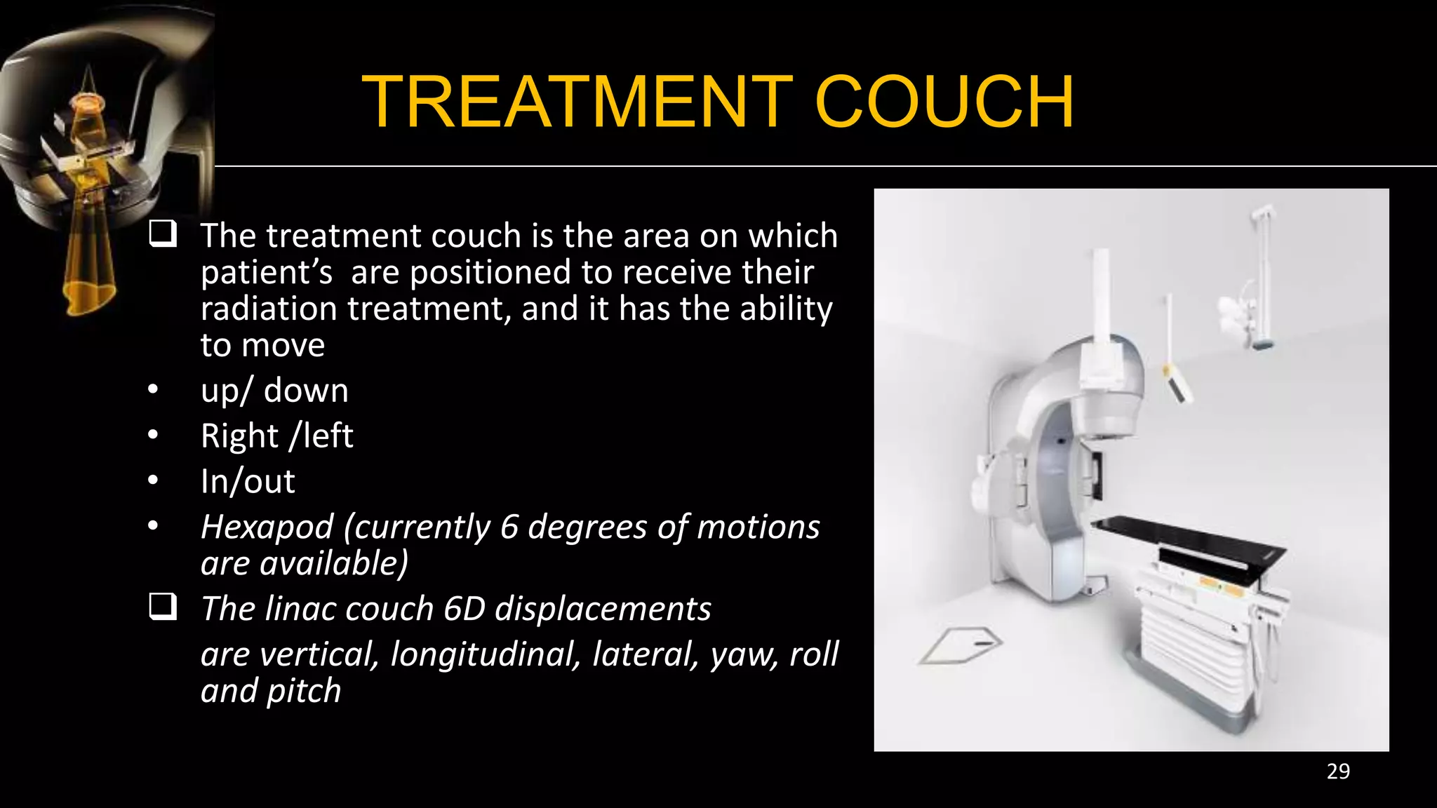 TREATMENT COUCH
 The treatment couch is the area on which
patient’s are positioned to receive their
radiation treatment, and it has the ability
to move
• up/ down
• Right /left
• In/out
• Hexapod (currently 6 degrees of motions
are available)
 The linac couch 6D displacements
are vertical, longitudinal, lateral, yaw, roll
and pitch
29
 