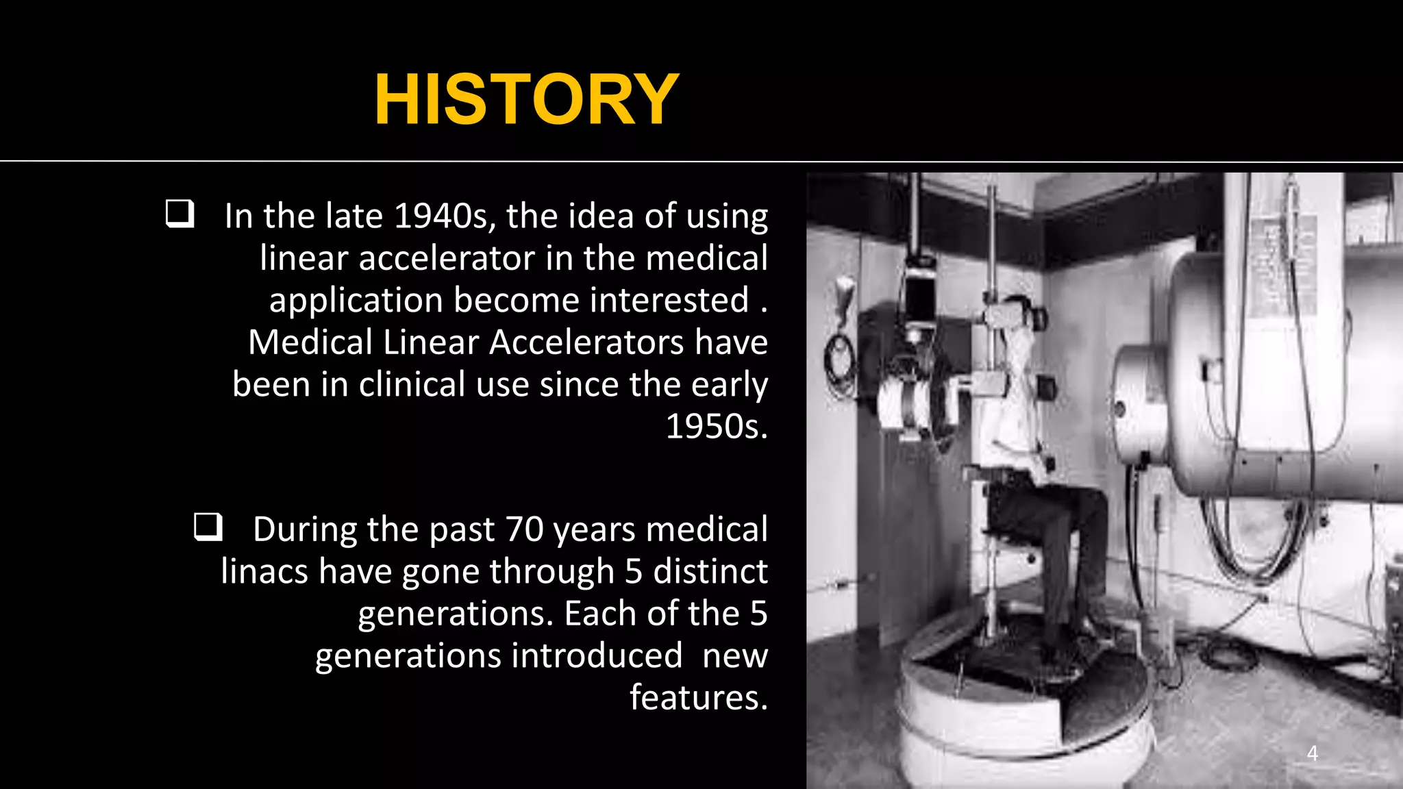 HISTORY
 In the late 1940s, the idea of using
linear accelerator in the medical
application become interested .
Medical Linear Accelerators have
been in clinical use since the early
1950s.
 During the past 70 years medical
linacs have gone through 5 distinct
generations. Each of the 5
generations introduced new
features.
4
 