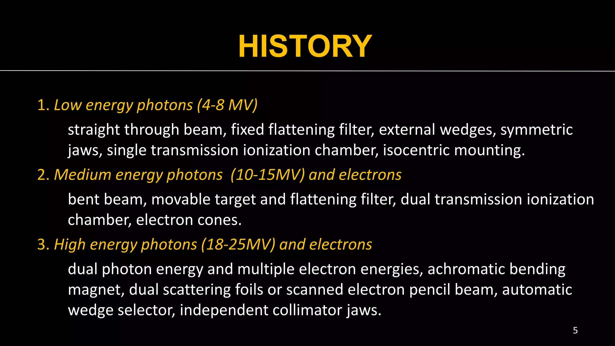 HISTORY
1. Low energy photons (4-8 MV)
straight through beam, fixed flattening filter, external wedges, symmetric
jaws, single transmission ionization chamber, isocentric mounting.
2. Medium energy photons (10-15MV) and electrons
bent beam, movable target and flattening filter, dual transmission ionization
chamber, electron cones.
3. High energy photons (18-25MV) and electrons
dual photon energy and multiple electron energies, achromatic bending
magnet, dual scattering foils or scanned electron pencil beam, automatic
wedge selector, independent collimator jaws.
5
 