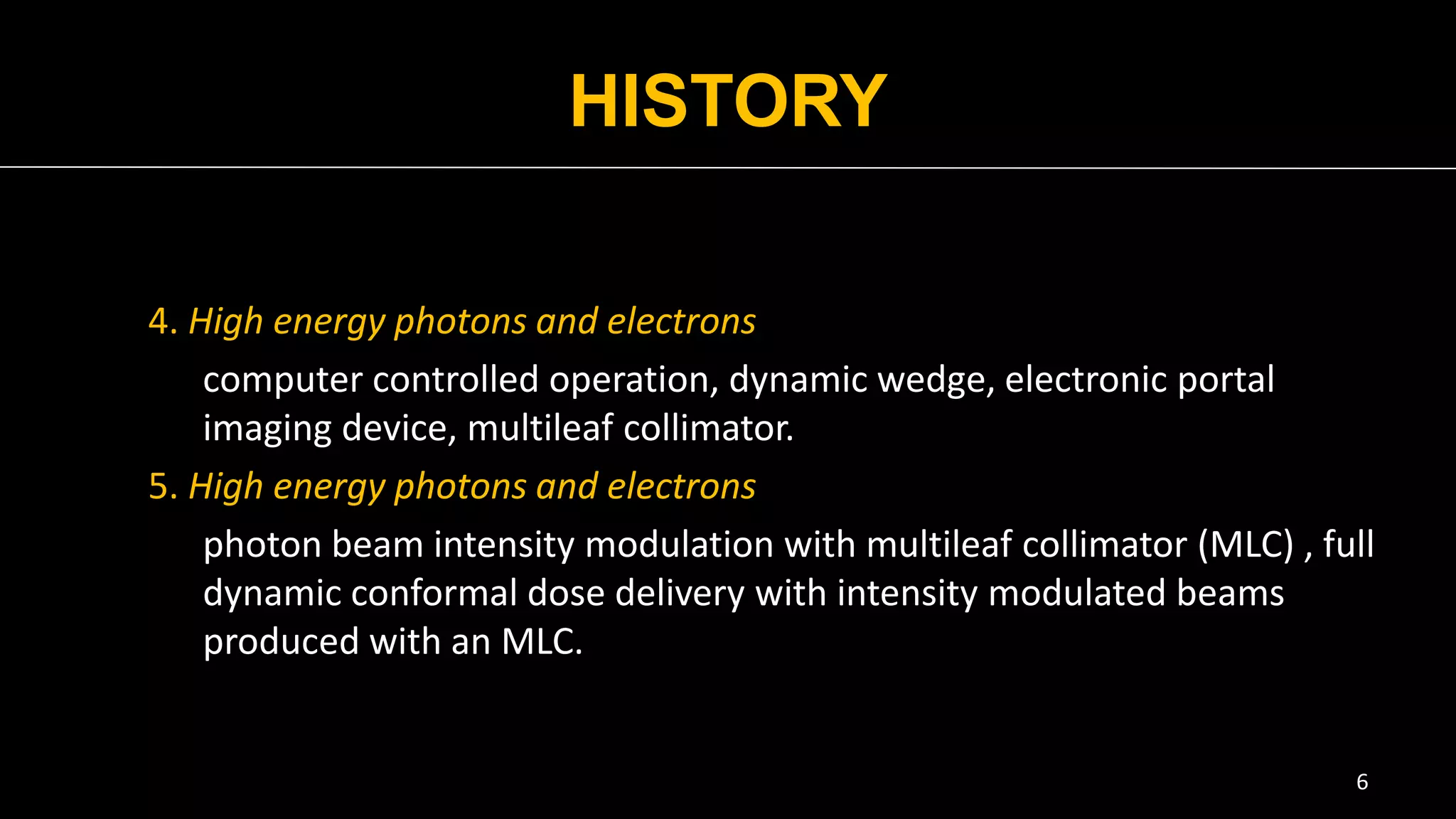 HISTORY
4. High energy photons and electrons
computer controlled operation, dynamic wedge, electronic portal
imaging device, multileaf collimator.
5. High energy photons and electrons
photon beam intensity modulation with multileaf collimator (MLC) , full
dynamic conformal dose delivery with intensity modulated beams
produced with an MLC.
6
 