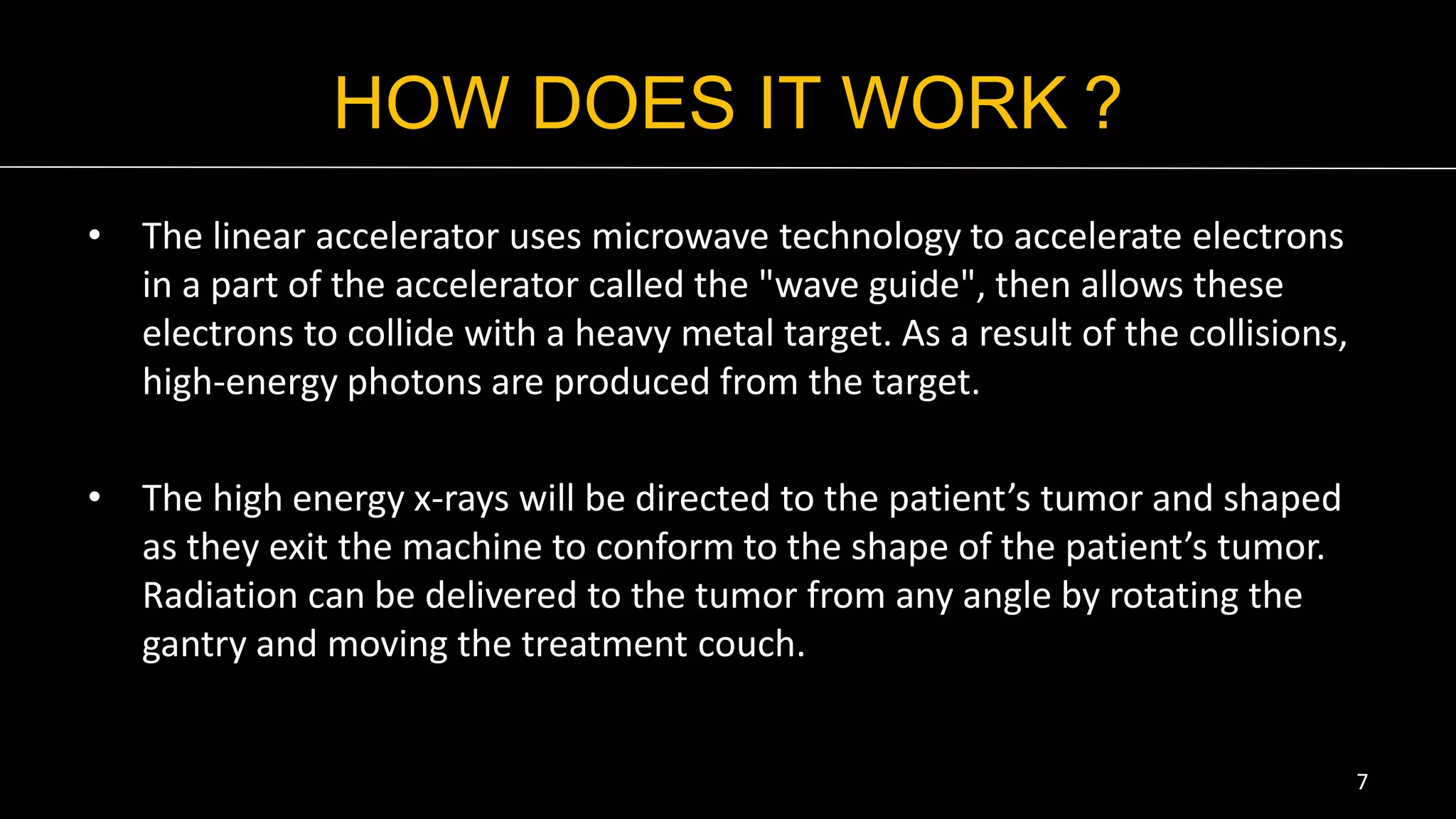 HOW DOES IT WORK ?
• The linear accelerator uses microwave technology to accelerate electrons
in a part of the accelerator called the "wave guide", then allows these
electrons to collide with a heavy metal target. As a result of the collisions,
high-energy photons are produced from the target.
• The high energy x-rays will be directed to the patient’s tumor and shaped
as they exit the machine to conform to the shape of the patient’s tumor.
Radiation can be delivered to the tumor from any angle by rotating the
gantry and moving the treatment couch.
7
 