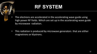 RF SYSTEM
• The electrons are accelerated in the accelerating wave guide using
high power RF fields. Which are set up in the accelerating wave guide
by microwave radiation.
• This radiation is produced by microwave generators that are either
magnetrons or klystrons.
12
 