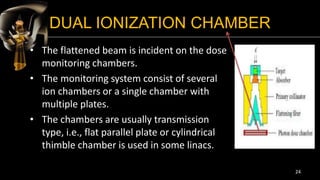 DUAL IONIZATION CHAMBER
• The flattened beam is incident on the dose
monitoring chambers.
• The monitoring system consist of several
ion chambers or a single chamber with
multiple plates.
• The chambers are usually transmission
type, i.e., flat parallel plate or cylindrical
thimble chamber is used in some linacs.
24
 