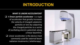 INTRODUCTION
WHAT IS LINEAR ACCELERATOR?
 A linear particle accelerator is a type
of accelerator that greatly increases
the velocity of charged subatomic
particles or ions by subjecting
the charged particles to a series
of oscillating electric potentials along
a linear beamline.
 Linear accelerator is the device most
commonly used for external beam
radiation treatments ( teletherapy) .
3
 
