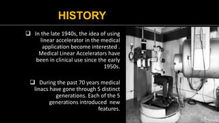 HISTORY
 In the late 1940s, the idea of using
linear accelerator in the medical
application become interested .
Medical Linear Accelerators have
been in clinical use since the early
1950s.
 During the past 70 years medical
linacs have gone through 5 distinct
generations. Each of the 5
generations introduced new
features.
4
 