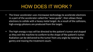 HOW DOES IT WORK ?
• The linear accelerator uses microwave technology to accelerate electrons
in a part of the accelerator called the "wave guide", then allows these
electrons to collide with a heavy metal target. As a result of the collisions,
high-energy photons are produced from the target.
• The high energy x-rays will be directed to the patient’s tumor and shaped
as they exit the machine to conform to the shape of the patient’s tumor.
Radiation can be delivered to the tumor from any angle by rotating the
gantry and moving the treatment couch.
7
 