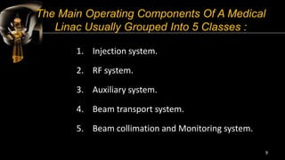 The Main Operating Components Of A Medical
Linac Usually Grouped Into 5 Classes :
1. Injection system.
2. RF system.
3. Auxiliary system.
4. Beam transport system.
5. Beam collimation and Monitoring system.
9
 