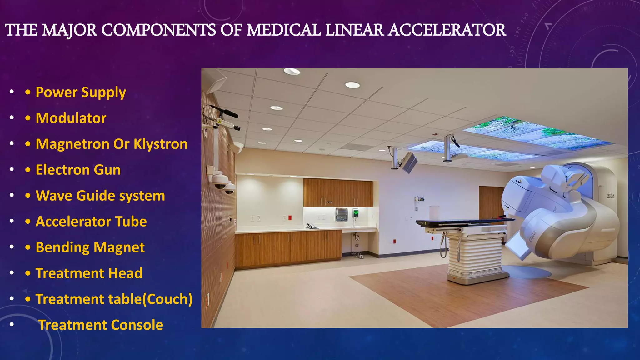 THE MAJOR COMPONENTS OF MEDICAL LINEAR ACCELERATOR
• • Power Supply
• • Modulator
• • Magnetron Or Klystron
• • Electron Gun
• • Wave Guide system
• • Accelerator Tube
• • Bending Magnet
• • Treatment Head
• • Treatment table(Couch)
• Treatment Console
 