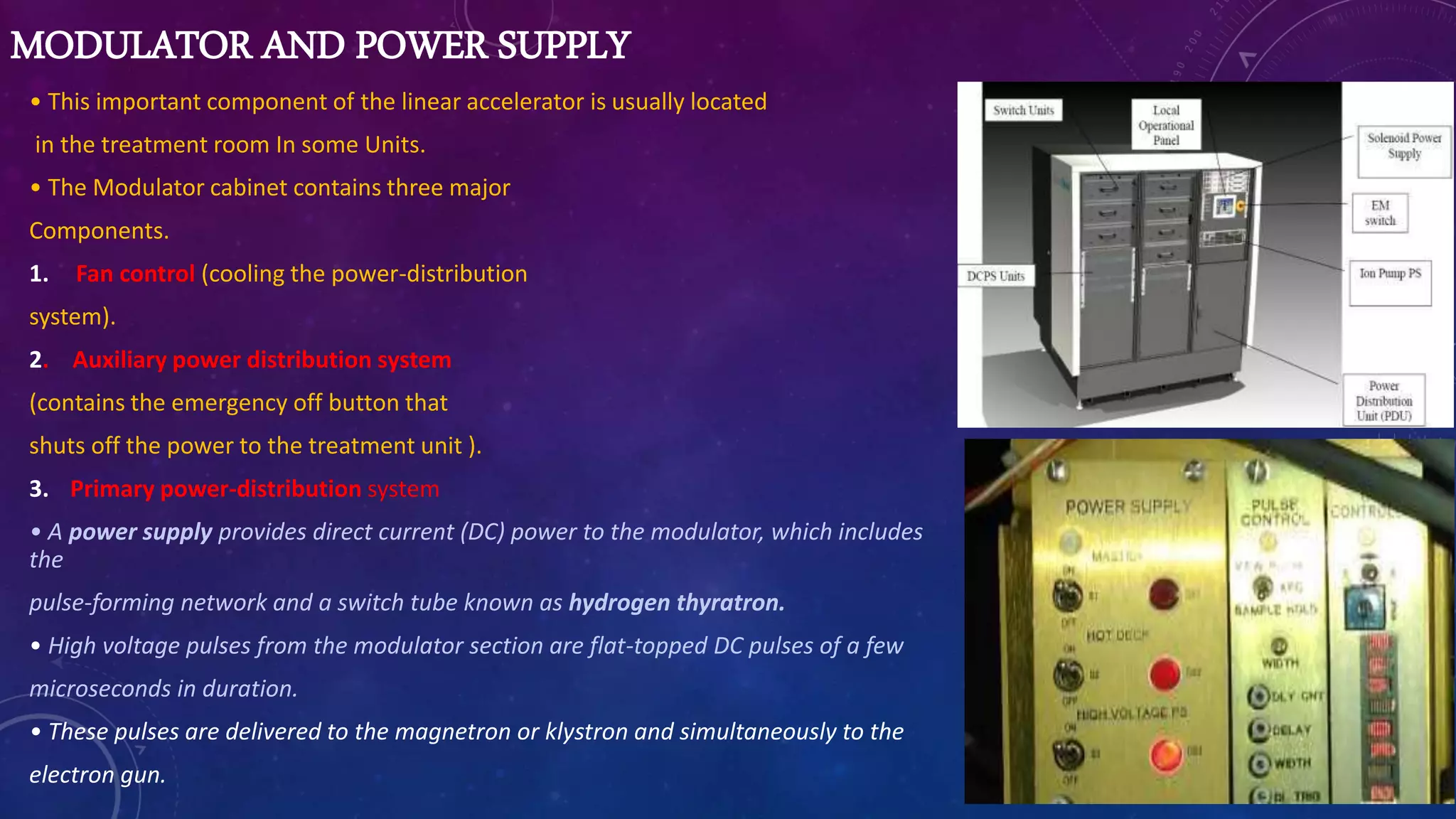 MODULATOR AND POWER SUPPLY
• This important component of the linear accelerator is usually located
in the treatment room In some Units.
• The Modulator cabinet contains three major
Components.
1. Fan control (cooling the power-distribution
system).
2. Auxiliary power distribution system
(contains the emergency off button that
shuts off the power to the treatment unit ).
3. Primary power-distribution system
• A power supply provides direct current (DC) power to the modulator, which includes
the
pulse-forming network and a switch tube known as hydrogen thyratron.
• High voltage pulses from the modulator section are flat-topped DC pulses of a few
microseconds in duration.
• These pulses are delivered to the magnetron or klystron and simultaneously to the
electron gun.
 