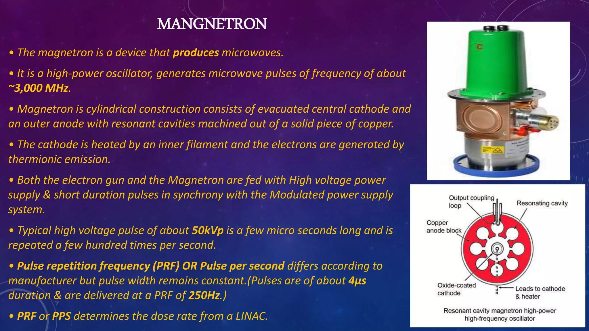 MANGNETRON
• The magnetron is a device that produces microwaves.
• It is a high-power oscillator, generates microwave pulses of frequency of about
~3,000 MHz.
• Magnetron is cylindrical construction consists of evacuated central cathode and
an outer anode with resonant cavities machined out of a solid piece of copper.
• The cathode is heated by an inner filament and the electrons are generated by
thermionic emission.
• Both the electron gun and the Magnetron are fed with High voltage power
supply & short duration pulses in synchrony with the Modulated power supply
system.
• Typical high voltage pulse of about 50kVp is a few micro seconds long and is
repeated a few hundred times per second.
• Pulse repetition frequency (PRF) OR Pulse per second differs according to
manufacturer but pulse width remains constant.(Pulses are of about 4μs
duration & are delivered at a PRF of 250Hz.)
• PRF or PPS determines the dose rate from a LINAC.
 