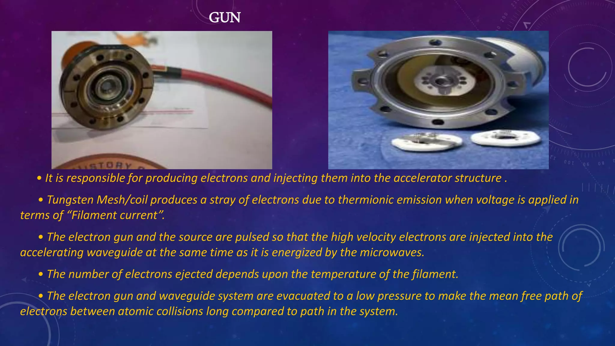 GUN
• It is responsible for producing electrons and injecting them into the accelerator structure .
• Tungsten Mesh/coil produces a stray of electrons due to thermionic emission when voltage is applied in
terms of “Filament current”.
• The electron gun and the source are pulsed so that the high velocity electrons are injected into the
accelerating waveguide at the same time as it is energized by the microwaves.
• The number of electrons ejected depends upon the temperature of the filament.
• The electron gun and waveguide system are evacuated to a low pressure to make the mean free path of
electrons between atomic collisions long compared to path in the system.
 