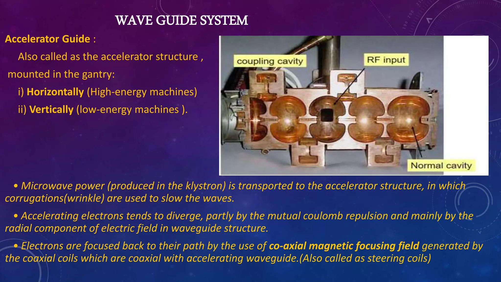 WAVE GUIDE SYSTEM
Accelerator Guide :
Also called as the accelerator structure ,
mounted in the gantry:
i) Horizontally (High-energy machines)
ii) Vertically (low-energy machines ).
• Microwave power (produced in the klystron) is transported to the accelerator structure, in which
corrugations(wrinkle) are used to slow the waves.
• Accelerating electrons tends to diverge, partly by the mutual coulomb repulsion and mainly by the
radial component of electric field in waveguide structure.
• Electrons are focused back to their path by the use of co-axial magnetic focusing field generated by
the coaxial coils which are coaxial with accelerating waveguide.(Also called as steering coils)
 