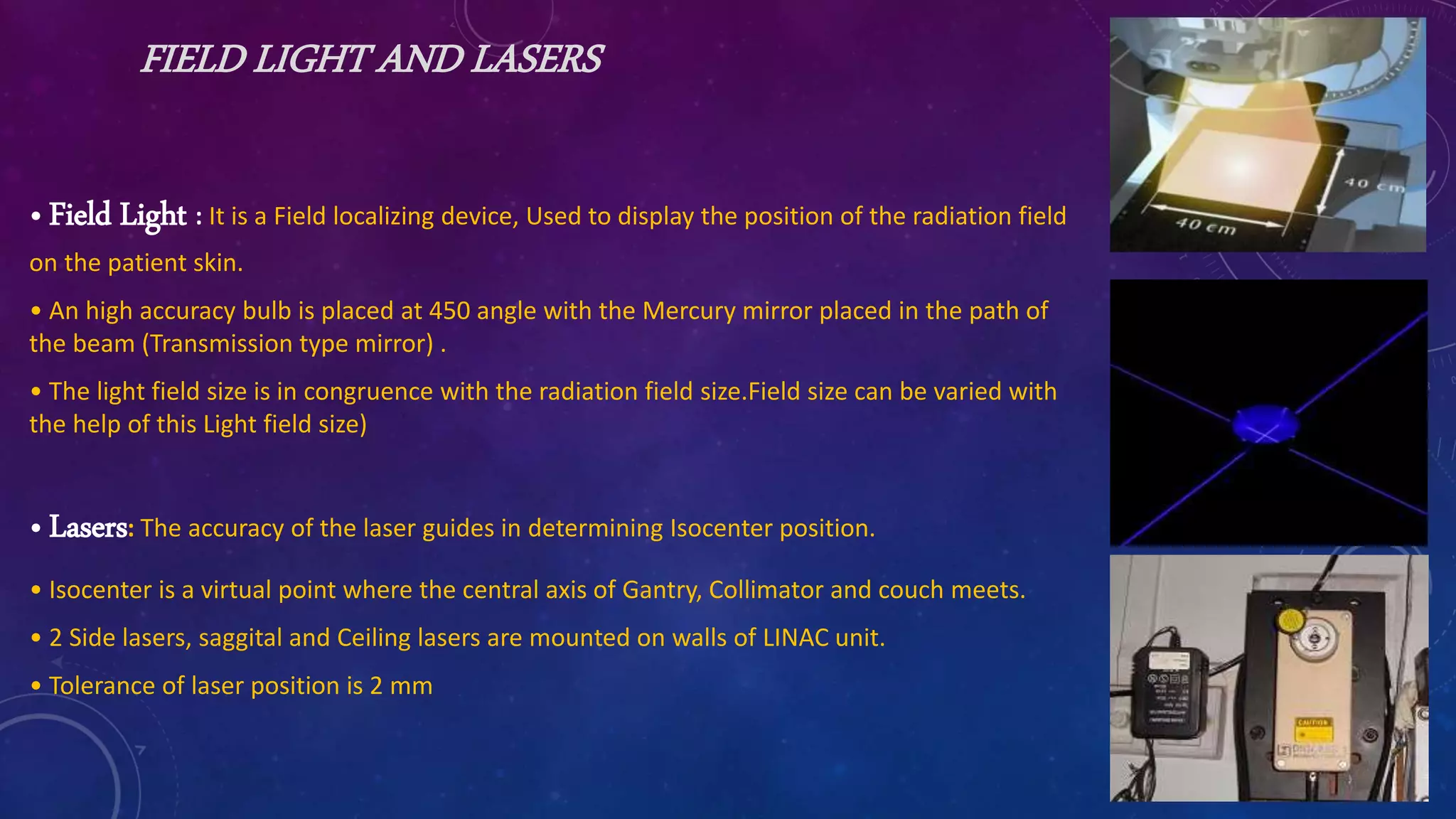 FIELD LIGHT AND LASERS
• Field Light : It is a Field localizing device, Used to display the position of the radiation field
on the patient skin.
• An high accuracy bulb is placed at 450 angle with the Mercury mirror placed in the path of
the beam (Transmission type mirror) .
• The light field size is in congruence with the radiation field size.Field size can be varied with
the help of this Light field size)
• Lasers: The accuracy of the laser guides in determining Isocenter position.
• Isocenter is a virtual point where the central axis of Gantry, Collimator and couch meets.
• 2 Side lasers, saggital and Ceiling lasers are mounted on walls of LINAC unit.
• Tolerance of laser position is 2 mm
 