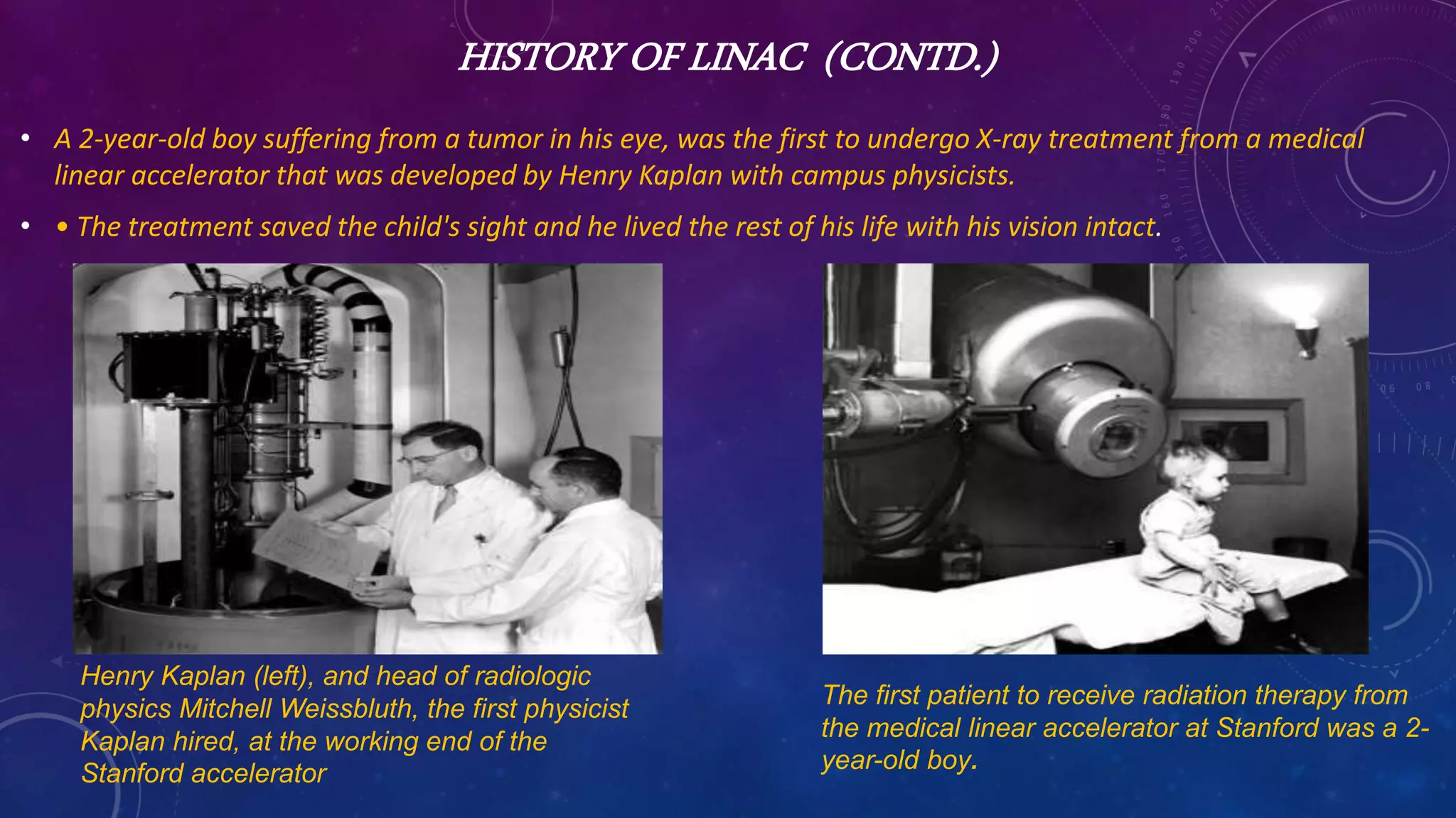 HISTORY OF LINAC (CONTD.)
• A 2-year-old boy suffering from a tumor in his eye, was the first to undergo X-ray treatment from a medical
linear accelerator that was developed by Henry Kaplan with campus physicists.
• • The treatment saved the child's sight and he lived the rest of his life with his vision intact.
The first patient to receive radiation therapy from
the medical linear accelerator at Stanford was a 2-
year-old boy.
Henry Kaplan (left), and head of radiologic
physics Mitchell Weissbluth, the first physicist
Kaplan hired, at the working end of the
Stanford accelerator
 