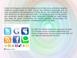 Antes de la llegada de las tecnologías de la Web 2.0 se utilizaban páginas
estáticas programadas en HTML (Hyper Text Markup Language) que no
eran actualizadas frecuentemente. El éxito de las .com dependía de webs
más dinámicas (a veces llamadas Web 1.5) donde los sistemas de gestión
de contenidos servían páginas HTML dinámicas creadas al vuelo desde
una base de datos actualizada. En ambos sentidos, el conseguir hits
(visitas) y la estética visual eran considerados como factores.




                               En 2005, Tim O'Reilly definió el concepto de Web
                               2.0. El mapa meme mostrado (elaborado por
                               Markus Angermeier) resume el meme de Web 2.0,
                               con algunos ejemplos de servicios.
 