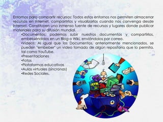 Entornos para compartir recursos: Todos estos entornos nos permiten almacenar
recursos en Internet, compartirlos y visualizarlos cuando nos convenga desde
Internet. Constituyen una inmensa fuente de recursos y lugares donde publicar
materiales para su difusión mundial.
     •Documentos: podemos subir nuestros documentos y compartirlos,
     embebiéndolos en un Blog o Wiki, enviándolos por correo.
     •Videos: Al igual que los Documentos, anteriormente mencionados, se
     pueden "embeber" un video tomado de algún repositorio que lo permita,
     tal como YouTube.
     •Presentaciones
     •Fotos
     •Plataformas educativas
     •Aulas virtuales (síncronas)
     •Redes Sociales.
 