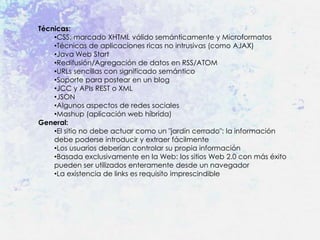 Técnicas:
    •CSS, marcado XHTML válido semánticamente y Microformatos
    •Técnicas de aplicaciones ricas no intrusivas (como AJAX)
    •Java Web Start
    •Redifusión/Agregación de datos en RSS/ATOM
    •URLs sencillas con significado semántico
    •Soporte para postear en un blog
    •JCC y APIs REST o XML
    •JSON
    •Algunos aspectos de redes sociales
    •Mashup (aplicación web híbrida)
General:
    •El sitio no debe actuar como un "jardín cerrado": la información
    debe poderse introducir y extraer fácilmente
    •Los usuarios deberían controlar su propia información
    •Basada exclusivamente en la Web: los sitios Web 2.0 con más éxito
    pueden ser utilizados enteramente desde un navegador
    •La existencia de links es requisito imprescindible
 
