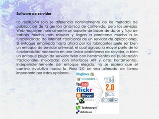Software de servidor

La redifusión solo se diferencia nominalmente de los métodos de
publicación de la gestión dinámica de contenido, pero los servicios
Web requieren normalmente un soporte de bases de datos y flujo de
trabajo mucho más robusto y llegan a parecerse mucho a la
funcionalidad de Internet tradicional de un servidor de aplicaciones.
El enfoque empleado hasta ahora por los fabricantes suele ser bien
un enfoque de servidor universal, el cual agrupa la mayor parte de la
funcionalidad necesaria en una única plataforma de servidor, o bien
un enfoque plugin de servidor Web con herramientas de publicación
tradicionales mejoradas con interfaces API y otras herramientas.
Independientemente del enfoque elegido, no se espera que el
camino evolutivo hacia la Web 2.0 se vea alterado de forma
importante por estas opciones.
 