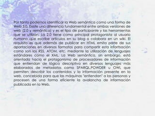 Por tanto podemos identificar la Web semántica como una forma de
Web 3.0. Existe una diferencia fundamental entre ambas versiones de
web (2.0 y semántica) y es el tipo de participante y las herramientas
que se utilizan. La 2.0 tiene como principal protagonista al usuario
humano que escribe artículos en su blog o colabora en un wiki. El
requisito es que además de publicar en HTML emita parte de sus
aportaciones en diversos formatos para compartir esta información
como son los RSS, ATOM, etc. mediante la utilización de lenguajes
estándares como el XML. La Web semántica, sin embargo, está
orientada hacia el protagonismo de procesadores de información
que entiendan de lógica descriptiva en diversos lenguajes más
elaborados de metadatos como SPARQL,POWDER u OWL que
permiten describir los contenidos y la información presente en la
web, concebida para que las máquinas "entiendan" a las personas y
procesen de una forma eficiente la avalancha de información
publicada en la Web.
 