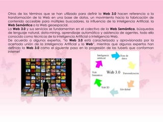 Otros de los términos que se han utilizado para definir la Web 3.0 hacen referencia a la
transformación de la Web en una base de datos, un movimiento hacia la fabricación de
contenido accesible para múltiples buscadores, la influencia de la Inteligencia Artificial, la
Web Semántica o la Web geoespacial.
La Web 3.0 y sus servicios se fundamentan en el colectivo de la Web Semántica, búsquedas
de lenguaje natural, data-mining, aprendizaje automático y asistencia de agentes, todo ello
conocido como técnicas de la Inteligencia Artificial o Inteligencia Web.
De acuerdo a algunos expertos, “la Web 3.0 está caracterizada y aprovisionada por la
acertada unión de la Inteligencia Artificial y la Web”, mientras que algunos expertos han
definido la Web 3.0 como el siguiente paso en la progresión de las tuberís que conforman
Internet
 