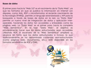 Bases de datos

El primer paso hacia la "Web 3.0" es el nacimiento de la "Data Web", ya
que los formatos en que se publica la información en Internet son
dispares, como XML, RDF y microformatos; el reciente crecimiento de
la tecnología SPARQL, permite un lenguaje estandarizado y API para la
búsqueda a través de bases de datos en la red. La "Data Web"
permite un nuevo nivel de integración de datos y aplicación inter-
operable, haciendo los datos tan accesibles y enlazables como las
páginas web. La "Data Web" es el primer paso hacia la completa
“Web Semántica”. En la fase “Data Web”, el objetivo es
principalmente hacer que los datos estructurados sean accesibles
utilizando RDF. El escenario de la "Web Semántica" ampliará su
alcance en tanto que los datos estructurados e incluso, lo que
tradicionalmente se ha denominado contenido semi-estructurado
(como páginas web, documentos, etc.), esté disponible en los
formatos semánticos de RDF y OWL.
 