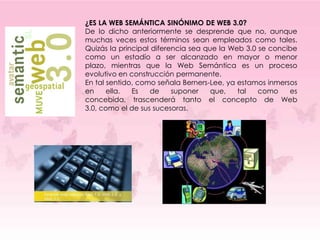 ¿ES LA WEB SEMÁNTICA SINÓNIMO DE WEB 3.0?
De lo dicho anteriormente se desprende que no, aunque
muchas veces estos términos sean empleados como tales.
Quizás la principal diferencia sea que la Web 3.0 se concibe
como un estadío a ser alcanzado en mayor o menor
plazo, mientras que la Web Semántica es un proceso
evolutivo en construcción permanente.
En tal sentido, como señala Berners-Lee, ya estamos inmersos
en     ella.  Es   de     suponer    que,   tal   como    es
concebida, trascenderá tanto el concepto de Web
3.0, como el de sus sucesoras.
 