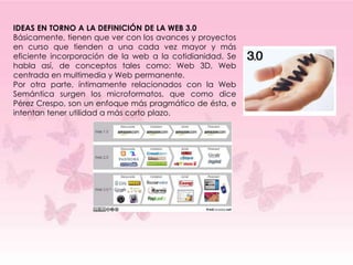 IDEAS EN TORNO A LA DEFINICIÓN DE LA WEB 3.0
Básicamente, tienen que ver con los avances y proyectos
en curso que tienden a una cada vez mayor y más
eficiente incorporación de la web a la cotidianidad. Se
habla así, de conceptos tales como: Web 3D, Web
centrada en multimedia y Web permanente.
Por otra parte, íntimamente relacionados con la Web
Semántica surgen los microformatos, que como dice
Pérez Crespo, son un enfoque más pragmático de ésta, e
intentan tener utilidad a más corto plazo.
 