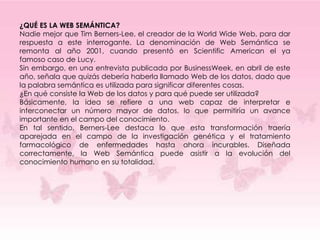 ¿QUÉ ES LA WEB SEMÁNTICA?
Nadie mejor que Tim Berners-Lee, el creador de la World Wide Web, para dar
respuesta a este interrogante. La denominación de Web Semántica se
remonta al año 2001, cuando presentó en Scientific American el ya
famoso caso de Lucy.
Sin embargo, en una entrevista publicada por BusinessWeek, en abril de este
año, señala que quizás debería haberla llamado Web de los datos, dado que
la palabra semántica es utilizada para significar diferentes cosas.
¿En qué consiste la Web de los datos y para qué puede ser utilizada?
Básicamente, la idea se refiere a una web capaz de interpretar e
interconectar un número mayor de datos, lo que permitiría un avance
importante en el campo del conocimiento.
En tal sentido, Berners-Lee destaca lo que esta transformación traería
aparejada en el campo de la investigación genética y el tratamiento
farmacológico de enfermedades hasta ahora incurables. Diseñada
correctamente, la Web Semántica puede asistir a la evolución del
conocimiento humano en su totalidad.
 