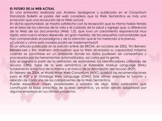 EL FUTURO DE LA WEB ACTUAL
En una entrevista realizada por Andrew Updegrove y publicada en el Consortium
Standards Bulletin el padre del web considera que la Web Semántica es más una
evolución que una revolución de la Web actual.
En dicha oportunidad, se mostró satisfecho con la recepción que la misma había tenido
en el área de las ciencias de la vida y el cuidado de la salud y agregó que, a diferencia
de la Web de los documentos (Web 1.0), que tuvo un crecimiento exponencial muy
rígido, esta nueva etapa depende, en gran medida, de las pequeñas comunidades que
han comprendido el paradigma y de la atención que le ha merecido a la prensa.
¿Cuándo y cómo este modelo podrá ser implementado?
En un artículo publicado en la edición online de ERCIM, en octubre de 2002, Tim Berners-
Berners-Lee y Eric Molinero anticipaban que la Web alcanzaría su capacidad máxima
cuando se convirtiese en un ambiente donde los datos pudiesen ser compartidos y
procesados por las herramientas automatizadas, así como por la gente.
Esto se lograría a partir de la definición de estándares: los identificadores uniformes de
recurso (URIs), base de la web semántica, el Extensible Markup Language (XML)
fundamento sintáctico de la misma y el marco de la descripción del recurso (RDF).
En febrero de 2004, el World Wide Web Consortium (W3C) publicó las recomendaciones
para el RDF y el Ontology Web Language (OWL), Este último describe la función y
relación de cada uno de los componentes de la Web Semántica.
Puede especificar clases, propiedades y estados de algo. Estos estándares que
constituyen la base sintáctica de la web semántica, ya están siendo adoptados por
algunas empresas en sus últimos proyectos.
 