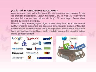 ¿CUÁL SERÁ EL FUTURO DE LOS BUSCADORES?
Algunos creen que la implementación de la nueva web, será el fin de
los grandes buscadores. Según Nicholas Carr, la Web 3.0 “convertirá
en obsoletos a los buscadores de hoy”. Sin embargo, Berners-Lee
señala que esto no será así.
El hecho de que se agregue algo, aclara, no quiere decir que se esté
sustituyendo; la existencia de datos no amenaza los documentos. Del
mismo modo, los motores de búsqueda podrán evolucionar y hacerse
Web semántico compatibles, en la medida en que los usuarios exijan
dicha compatibilidad.
 
