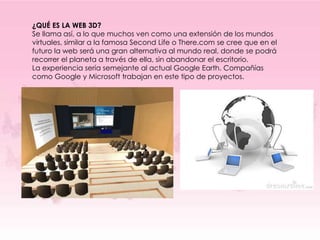 ¿QUÉ ES LA WEB 3D?
Se llama así, a lo que muchos ven como una extensión de los mundos
virtuales, similar a la famosa Second Life o There.com se cree que en el
futuro la web será una gran alternativa al mundo real, donde se podrá
recorrer el planeta a través de ella, sin abandonar el escritorio.
La experiencia sería semejante al actual Google Earth. Compañías
como Google y Microsoft trabajan en este tipo de proyectos.
 
