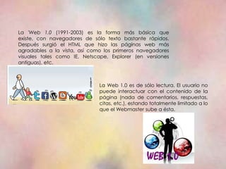 La 'Web 1.0 (1991-2003) es la forma más básica que
existe, con navegadores de sólo texto bastante rápidos.
Después surgió el HTML que hizo las páginas web más
agradables a la vista, así como los primeros navegadores
visuales tales como IE, Netscape, Explorer (en versiones
antiguas), etc.



                              La Web 1.0 es de sólo lectura. El usuario no
                              puede interactuar con el contenido de la
                              página (nada de comentarios, respuestas,
                              citas, etc.), estando totalmente limitado a lo
                              que el Webmaster sube a ésta.
 